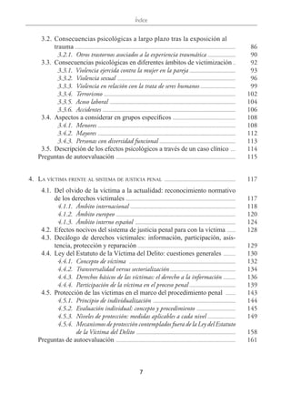 Índice
7
  3.2.	Consecuencias psicológicas a largo plazo tras la exposición al
trauma ..................................................................................................................................... 86
  3.2.1.	 Otros trastornos asociados a la experiencia traumática ........................ 90
  3.3.	 Consecuencias psicológicas en diferentes ámbitos de victimización ... 92
  3.3.1.  Violencia ejercida contra la mujer en la pareja ....................................... 93
  3.3.2.	 Violencia sexual ................................................................................................... 96
  3.3.3.	 Violencia en relación con la trata de seres humanos ............................. 99
  3.3.4.	Terrorismo .............................................................................................................. 102
  3.3.5.  Acoso laboral ......................................................................................................... 104
  3.3.6.	Accidentes ............................................................................................................... 106
  3.4.	 Aspectos a considerar en grupos específicos ..................................................... 108
  3.4.1.	Menores ................................................................................................................... 108
  3.4.2.	Mayores ................................................................................................................... 112
  3.4.3.	 Personas con diversidad funcional ................................................................ 113
  3.5.	 Descripción de los efectos psicológicos a través de un caso clínico ..... 114
Preguntas de autoevaluación .................................................................................................... 115
  4.	 La víctima frente al sistema de justicia penal ............................................................ 117
  4.1.	 Del olvido de la víctima a la actualidad: reconocimiento normativo
de los derechos victimales ............................................................................................ 117
  4.1.1.	 Ámbito internacional ........................................................................................ 118
  4.1.2.	 Ámbito europeo .................................................................................................... 120
  4.1.3.	 Ámbito interno español .................................................................................... 124
  4.2.	 Efectos nocivos del sistema de justicia penal para con la víctima ........ 128
 4.3.	Decálogo de derechos victimales: información, participación, asis-
tencia, protección y reparación .................................................................................. 129
  4.4.	 Ley del Estatuto de la Víctima del Delito: cuestiones generales ........... 130
  4.4.1.	 Concepto de víctima ......................................................................................... 132
  4.4.2.	 Transversalidad versus sectorialización ....................................................... 134
  4.4.3.	 Derechos básicos de las víctimas: el derecho a la información ........... 136
  4.4.4.	 Participación de la víctima en el proceso penal ....................................... 139
  4.5.	 Protección de las víctimas en el marco del procedimiento penal ......... 143
  4.5.1.	 Principio de individualización ..................................................................... 144
  4.5.2.	 Evaluación individual: concepto y procedimiento ................................. 145
  4.5.3.	 Niveles de protección: medidas aplicables a cada nivel ........................ 149
  4.5.4.	 Mecanismos de protección contemplados fuera de la Ley del Estatuto
de la Víctima del Delito ................................................................................... 158
Preguntas de autoevaluación .................................................................................................... 161
 