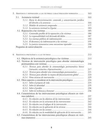 Introducción a la victimología
8
  5.	Asistencia y reparación a las víctimas: caracterización normativa .............. 163
5.1.	 Asistencia victimal ........................................................................................................... 163
  5.1.1.	Hacia la desvictimización: contenido y caracterización jurídica
del derecho a la asistencia ................................................................................ 164
  5.1.2.	 Modelos de asistencia comparados ................................................................ 177
  5.1.3.  La asistencia victimal en España .................................................................. 183
  5.2.	 Reparación a las víctimas ............................................................................................. 185
  5.2.1.	 Contenidos posibles de la reparación a las víctimas ............................... 186
  5.2.2.	 La responsabilidad civil derivada del delito ............................................. 187
  5.2.3.  Los sistemas públicos de indemnización ..................................................... 192
  5.2.4.	 El decomiso y la indemnización a las víctimas ....................................... 195
  5.2.5.	 La justicia restaurativa como mecanismo reparador ............................. 196
Preguntas de autoevaluación .................................................................................................... 210
  6.	Asistencia psicológica a las víctimas ................................................................................ 213
  6.1.	 Objetivos de la asistencia psicológica a las víctimas .................................... 213
 6.2.	Técnicas de intervención psicológica para abordar sintomatología
postraumática con víctimas ......................................................................................... 216
  6.2.1.	Técnicas para abordar la sintomatología postraumática básica
(intrusión, evitación e hiperactivación) ..................................................... 217
  6.2.2.	 Técnicas para abordar otra sintomatología postraumática ................. 221
  6.2.3.	 Técnicas para abordar la mejora del funcionamiento global ............. 223
  6.2.4.	 Otras técnicas de intervención ....................................................................... 229
  6.3.	 Otros aspectos a considerar en la intervención psicológica ........................... 234
  6.3.1.	 Sobre el proyecto de vida .................................................................................. 235
  6.3.2.	 Sobre la identidad .............................................................................................. 235
  6.3.3.	 Sobre el perdón ..................................................................................................... 236
  6.3.4.	 Sobre la resiliencia y bienestar ....................................................................... 236
  6.4.	 Características de las intervenciones psicológicas eficaces en vícti-
mas (adultos) ........................................................................................................................ 237
  6.4.1.	 En relación con los objetivos de las intervenciones ................................. 242
  6.4.2.	 En relación con la estructura de las intervenciones ................................ 242
  6.4.3.	 En relación con el enfoque de la intervención ......................................... 243
  6.4.4.	 En relación con la aplicación de las técnicas ............................................ 244
  6.4.5.	 En relación con las sesiones .............................................................................. 244
  6.4.6.	 En relación con la modalidad de aplicación de la intervención ....... 245
  6.5.	 Características de las intervenciones psicológicas eficaces en vícti-
mas (menores) ..................................................................................................................... 245
 