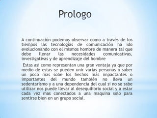 A continuación podemos observar como a través de los
tiempos las tecnologías de comunicación ha ido
evolucionando con el mismos hombre de manera tal que
debe      llenar    las   necesidades      comunicativas,
investigativas y de aprendizaje del hombre
 Estas así como representan una gran ventaja ya que por
medio de estas se pueden unir varias personas o saber
un poco mas sobe los hechos más impactantes o
importantes del mundo también no lleva un
sedentarismo y a una dependencia del cual si no se sabe
utilizar nos puede llevar al desequilibrio social y a estar
cada vez mas conectados a una maquina solo para
sentirse bien en un grupo social.
 