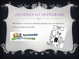 ¿QUIÉNES LO INTEGRAN?

 El Rector o rectora, las directivas docentes, una o un docente de
cada área de plan de estudios
 