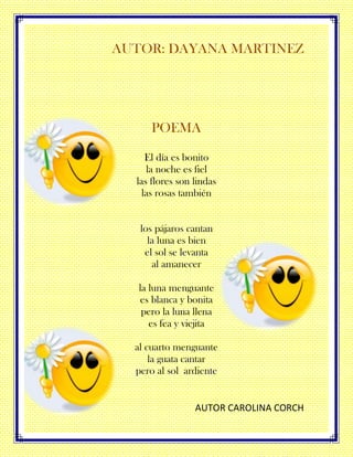AUTOR: DAYANA MARTINEZ
POEMA
El día es bonito
la noche es fiel
las flores son lindas
las rosas también
los pájaros cantan
la luna es bien
el sol se levanta
al amanecer
la luna menguante
es blanca y bonita
pero la luna llena
es fea y viejita
al cuarto menguante
la guata cantar
pero al sol ardiente
AUTOR CAROLINA CORCH
 
