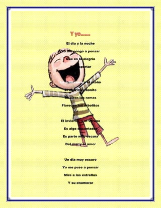 El dia y la noche
Yo me pongo a pensar
Que es la alegría
Al despertar
La primavera y el otoño
El algo muy bonito
Se caen las ramas
Florecen los arbolitos
El invierno y el verano
Es algo encantador
Es parte muy oscura
Del mar y el amor
Un dia muy oscuro
Yo me puse a pensar
Mire a las estrellas
Y su enamorar
 