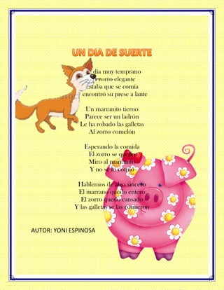 Un día muy temprano
Un zorro elegante
Estaba que se comía
Y encontró su prese a lante
Un marranito tierno
Parece ser un ladrón
Le ha robado las galletas
Al zorro comelón
Esperando la comida
El zorro se quedo
Miro al marranito
Y no se lo comió
Hablemos de algo sincero
El marrano quedo entero
El zorro quedo cansado
Y las galletas se las comieron
AUTOR: YONI ESPINOSA
 