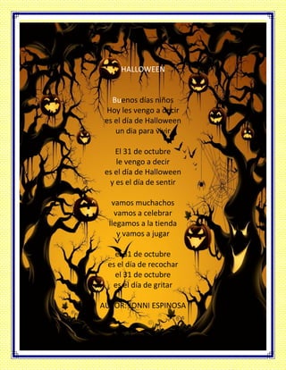 HALLOWEEN
Buenos días niños
Hoy les vengo a decir
es el día de Halloween
un dia para vivir
El 31 de octubre
le vengo a decir
es el día de Halloween
y es el día de sentir
vamos muchachos
vamos a celebrar
llegamos a la tienda
y vamos a jugar
el 31 de octubre
es el día de recochar
el 31 de octubre
es el día de gritar
AUTOR: JONNI ESPINOSA
 