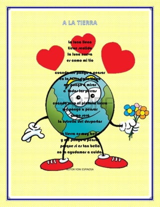 La luna llena
tiene sentido
la luna nueva
es como mi tio
cuando me pongo a pensar
en la fases de la tierra
me pongo a mirar
a todas las perras
cuando miro el planeta tierra
me pongo a pensar
como será
la estrella del despertar
la tierra es muy bella
y me pongo a pensar
porque si es tan bella
no la ayudamos a cuidar
AUTOR YONI ESPINOSA
 