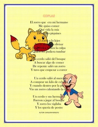 El zorro que era mi hermano
Me quiso comer
Qué vida la mía
Del cerdo piquines
El zorro a lo lejos
No lo alcanzo a divisar
Los cerdos tienen la culpa
Quien los pudiera tumbar
Un cerdo salió del bosque
A buscar algo de comer
De repente salió un zorro
Y tuvo que empezar a correr
Un cerdo salió al mercado
A comprar un kilo de cebolla
Y cuando dentro por la puerta
Vio un zorro calentando la olla
Un cerdo y sus hermanos
Fueron a jugar al bosque
Y zorro los vigilaba
Y los quería de postre
AUTOR: GHISLAIN RENGIFO
 