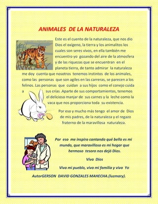 ANIMALES DE LA NATURALEZA
Este es el cuento de la naturaleza, que nos dio
Dios el oxígeno, la tierra y los animalitos los
cuales son seres vivos, en ella también me
encuentro yo gozando del aire de la atmosfera
y de las riquezas que se encuentran en el
planeta tierra, de tanto admirar la naturaleza
me doy cuenta que nosotros tenemos instintos de los animales,
como las personas que son agiles en las carreras, se parecen a los
felinos. Las personas que cuidan a sus hijos como el conejo cuida
a sus crías .Aparte de sus comportamientos, tenemos
el delicioso manjar de sus carnes y la leche como la
vaca que nos proporciona toda su existencia.
Por eso y mucho más tengo el amor de Dios
de mis padres, de la naturaleza y el regazo
fraterno de la maravillosa naturaleza.
Por eso me inspiro cantando qué bello es mi
mundo, que maravilloso es mi hogar que
hermoso tesoro nos dejó Dios.
Viva Dios
Viva mi pueblo, viva mi familia y viva Yo
AutorGERSON DAVID GONZALES MAHECHA.(luzmary).
 
