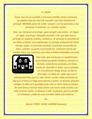 EL BUHO
Érase una vez en un bello y hermoso castillo, vivió un príncipe,
sus padres eran los reyes de ese país. Los reyes llamaron al
príncipe BRAYAN, joven de noble corazón con las personas y las
personas le tomaron un enorme cariño.
Una vez llamaron al príncipe para cumplir una misión, al llegar
al lugar una bruja malvada convirtió a los que iban con el
príncipe en pájaros, árboles, culebras y al príncipe lo convirtió en
un búho ,el padre preocupado por el príncipe y después de tanto
tiempo sufrió un derrame cerebral, el príncipe convertido en
búho visitaba su padre recorriendo las inmensas tierras del
castillo. Para ese entonces una niña se había trasteado a ese país
Una niña que era buena en sentimientos,
quien había quedado huérfana, siempre se
distraía mirando los animales y le llamo
mucho la atención el búho que se posaba
en el castillo por largas horas, un día la
niña sigue al búho sin saber que era el
príncipe del País, pero la niña tenía mucho sueño el príncipe le
dijo que él tenía un lugar para dormir y comer, se hicieron grandes
amigos, la niña no le gustaba estar sola, el búho salió en noches
de luna llena y con tan mala suerte una noche salió el búho y la
niña no tenía sueño, se dispuso a salir a caminar ,pero se perdió
en el bosque y salieron unos temibles lobos y la mataron.
Fin
Autora: YENCY LUCIA MUÑOZ (luzmary)
 