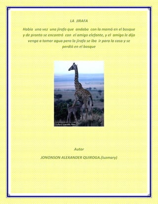 LA JIRAFA
Había una vez una jirafa que andaba con la mamá en el bosque
y de pronto se encontró con el amigo elefante, y el amigo le dijo
venga a tomar agua pero la jirafa se iba ir para la casa y se
perdió en el bosque
Autor
JONONSON ALEXANDER QUIROGA.(luzmary)
 