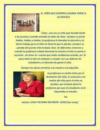 EL NIÑO QUE SIEMPRE LLEGABA TARDE A
LA ESCUELA
Érase una vez un niño que llevaba tarde
a la escuela y cuando entraba al salón de clase siempre se ponía
hablar, hablar y hablar, la profesora le llamaba la atención y le
decía trabaje pero el niño no hacia lo que le decían, siempre se
paraba del puesto interrumpía clase de diferentes maneras y
cuando la profesora estaba haciendo la oración el niño se ponía a
recochar sin tener en cuenta que todos estábamos orando, así la
paso todo el año sin trabajar y cumplir con sus deberes de
estudiante y el derecho de ganar el año.
Siempre les decía mentiras a la mamá y a la abuelita.
La profesora se sentía triste por el
desinterés del niño, le comunico a la
madre del niño pero el niño no
cambio, que tristeza decía la
profesora por que el estudiante no le
importaba el estudio.
Fin
Autora. LEIDY TATIANA RESTREPO LOPEZ.(luz mary)
 