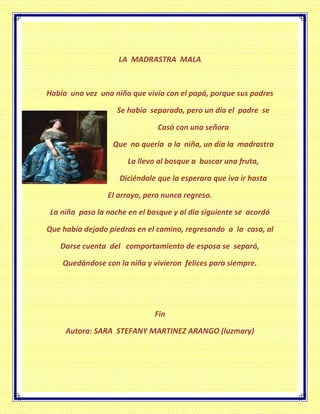 LA MADRASTRA MALA
Había una vez una niña que vivía con el papá, porque sus padres
Se había separado, pero un día el padre se
Casó con una señora
Que no quería a la niña, un día la madrastra
La llevo al bosque a buscar una fruta,
Diciéndole que la esperara que iva ir hasta
El arroyo, pero nunca regreso.
La niña paso la noche en el bosque y al día siguiente se acordó
Que había dejado piedras en el camino, regresando a la casa, al
Darse cuenta del comportamiento de esposa se separó,
Quedándose con la niña y vivieron felices para siempre.
Fin
Autora: SARA STEFANY MARTINEZ ARANGO (luzmary)
 