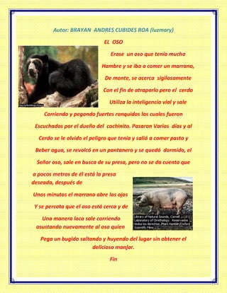 Autor: BRAYAN ANDRES CUBIDES ROA (luzmary)
EL OSO
Erase un oso que tenía mucha
Hambre y se iba a comer un marrano,
De monte, se acerca sigilosamente
Con el fin de atraparlo pero el cerdo
Utiliza la inteligencia vial y sale
Corriendo y pegando fuertes ronquidos los cuales fueron
Escuchados por el dueño del cochinito. Pasaron Varios días y al
Cerdo se le olvido el peligro que tenía y salió a comer pasto y
Beber agua, se revolcó en un pantanero y se quedó dormido, el
Señor oso, sale en busca de su presa, pero no se da cuenta que
a pocos metros de él está la presa
deseada, después de
Unos minutos el marrano abre los ojos
Y se percata que el oso está cerca y de
Una manera loca sale corriendo
asustando nuevamente al oso quien
Pega un bugido saltando y huyendo del lugar sin obtener el
delicioso manjar.
Fin
 
