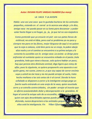 Autor: DUVAN FELIPE VARGAS FAJARDO (luz mary)
LA VACA Y LA AVISPA
Había una vez una vaca que le gustaba burlarse de los animales
pequeños, estando en el corral se le acerca una abeja y le dice,
amiga vaca me puedo posar en su lomo para descansar y poder
volar hasta llegar a mi hogar, ja, ja, ja que tal no sea majadera
Como pretende que yo ensucie mi piel con sus patas llenas de
estiércol, no está ni tibia, pero cual es problema yo no peso y
siempre me paro en las flores, mejor lárguese de aquí si no quiere
que la coja a colazos, está bien pero no se enoje, la pobre abeja
alza vuelo y en el camino se encuentra a su prima avispa y le
comenta lo sucedido con la amiga vaca .La avista se dirige para
enfrentar al rumiante quien se encuentra echada en el pasto ,hola
grandota, hola que viene a buscar, solo quiero hablar un poco,
hay que pereza otro diminuto animal, diga ligero que estoy de
afán, pues lo siguiente, es quiero proponerle una apuesta a ver
quién gana, me suena ,como es ,a que soy capaz de correr encima
suyo y usted no me toca y no me puede arrojar al suelo, trato
hecho mañana a las seis antes de ir al corral. Siendo la hora
señalada se disponen a correr y la inteligente avispa pega un
fuerte vuelo entrando en una oreja de la vaca, quien asustada
corre y se estrella contra árboles, sin poder arrojar al insecto que
se aferra ocasionándole dolor y desesperación a la grandota. Al
legar al corral la avispa sale de su escondite, observando a la vaca
quien con ojos desorbitados apenas puede pronunciar palabra,
diciendo, nunca despreciare a los animales pequeños, pues en
ellos está la inteligencia. Fin Yilber Cifuentes.(luzmary).
 