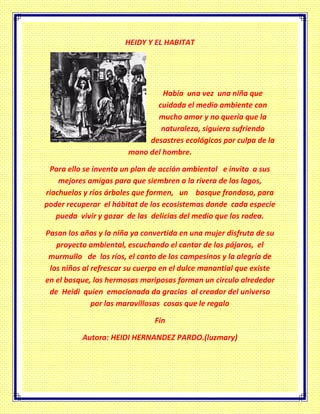 HEIDY Y EL HABITAT
Había una vez una niña que
cuidada el medio ambiente con
mucho amor y no quería que la
naturaleza, siguiera sufriendo
desastres ecológicos por culpa de la
mano del hombre.
Para ello se inventa un plan de acción ambiental e invita a sus
mejores amigas para que siembren a la rivera de los lagos,
riachuelos y ríos árboles que formen, un bosque frondoso, para
poder recuperar el hábitat de los ecosistemas donde cada especie
pueda vivir y gozar de las delicias del medio que los rodea.
Pasan los años y la niña ya convertida en una mujer disfruta de su
proyecto ambiental, escuchando el cantar de los pájaros, el
murmullo de los ríos, el canto de los campesinos y la alegría de
los niños al refrescar su cuerpo en el dulce manantial que existe
en el bosque, las hermosas mariposas forman un circulo alrededor
de Heidi quien emocionada da gracias al creador del universo
por las maravillosas cosas que le regalo
Fin
Autora: HEIDI HERNANDEZ PARDO.(luzmary)
 