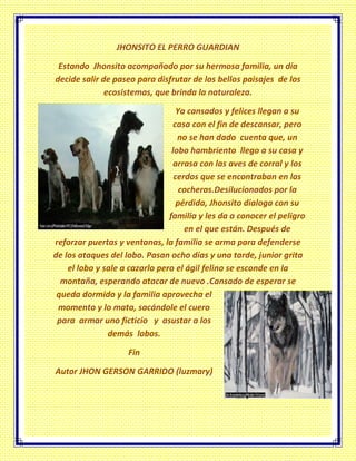 JHONSITO EL PERRO GUARDIAN
Estando Jhonsito acompañado por su hermosa familia, un día
decide salir de paseo para disfrutar de los bellos paisajes de los
ecosistemas, que brinda la naturaleza.
Ya cansados y felices llegan a su
casa con el fin de descansar, pero
no se han dado cuenta que, un
lobo hambriento llego a su casa y
arrasa con las aves de corral y los
cerdos que se encontraban en las
cocheras.Desilucionados por la
pérdida, Jhonsito dialoga con su
familia y les da a conocer el peligro
en el que están. Después de
reforzar puertas y ventanas, la familia se arma para defenderse
de los ataques del lobo. Pasan ocho días y una tarde, junior grita
el lobo y sale a cazarlo pero el ágil felino se esconde en la
montaña, esperando atacar de nuevo .Cansado de esperar se
queda dormido y la familia aprovecha el
momento y lo mata, sacándole el cuero
para armar uno ficticio y asustar a los
demás lobos.
Fin
Autor JHON GERSON GARRIDO (luzmary)
 