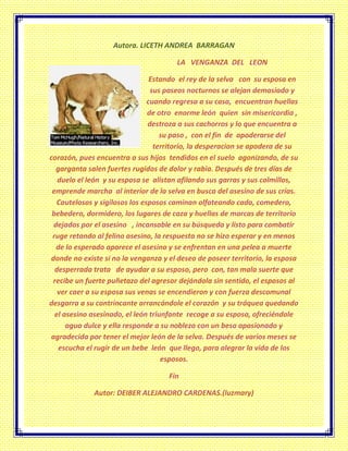 Autora. LICETH ANDREA BARRAGAN
LA VENGANZA DEL LEON
Estando el rey de la selva con su esposa en
sus paseos nocturnos se alejan demasiado y
cuando regresa a su casa, encuentran huellas
de otro enorme león quien sin misericordia ,
destroza a sus cachorros y lo que encuentra a
su paso , con el fin de apoderarse del
territorio, la desperacion se apodera de su
corazón, pues encuentra a sus hijos tendidos en el suelo agonizando, de su
garganta salen fuertes rugidos de dolor y rabia. Después de tres días de
duelo el león y su esposa se alistan afilando sus garras y sus colmillos,
emprende marcha al interior de la selva en busca del asesino de sus crías.
Cautelosos y sigilosos los esposos caminan olfateando cada, comedero,
bebedero, dormidero, los lugares de caza y huellas de marcas de territorio
dejados por el asesino , incansable en su búsqueda y listo para combatir
ruge retando al felino asesino, la respuesta no se hizo esperar y en menos
de lo esperado aparece el asesino y se enfrentan en una pelea a muerte
donde no existe si no la venganza y el deseo de poseer territorio, la esposa
desperrada trata de ayudar a su esposo, pero con, tan mala suerte que
recibe un fuerte puñetazo del agresor dejándola sin sentido, el esposos al
ver caer a su esposa sus venas se encendieron y con fuerza descomunal
desgarra a su contrincante arrancándole el corazón y su tráquea quedando
el asesino asesinado, el león triunfante recoge a su esposa, ofreciéndole
agua dulce y ella responde a su nobleza con un beso apasionado y
agradecida por tener el mejor león de la selva. Después de varios meses se
escucha el rugir de un bebe león que llego, para alegrar la vida de los
esposos.
Fin
Autor: DEIBER ALEJANDRO CARDENAS.(luzmary)
 