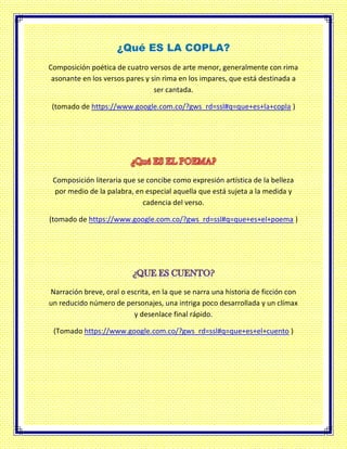 ¿Qué ES LA COPLA?
Composición poética de cuatro versos de arte menor, generalmente con rima
asonante en los versos pares y sin rima en los impares, que está destinada a
ser cantada.
(tomado de https://www.google.com.co/?gws_rd=ssl#q=que+es+la+copla )
Composición literaria que se concibe como expresión artística de la belleza
por medio de la palabra, en especial aquella que está sujeta a la medida y
cadencia del verso.
(tomado de https://www.google.com.co/?gws_rd=ssl#q=que+es+el+poema )
Narración breve, oral o escrita, en la que se narra una historia de ficción con
un reducido número de personajes, una intriga poco desarrollada y un clímax
y desenlace final rápido.
(Tomado https://www.google.com.co/?gws_rd=ssl#q=que+es+el+cuento )
 
