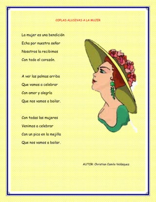 COPLAS ALUSIVAS A LA MUJER
La mujer es una bendición
Echa por nuestro señor
Nosotros la recibimos
Con todo el corazón.
A ver las palmas arriba
Que vamos a celebrar
Con amor y alegría
Que nos vamos a bailar.
Con todas las mujeres
Venimos a celebrar
Con un pico en la mejilla
Que nos vamos a bailar.
AUTOR: Christian Camilo Velásquez
 