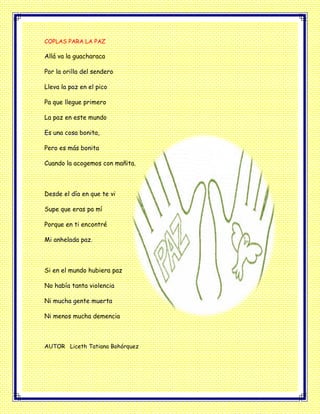 COPLAS PARA LA PAZ
Allá va la guacharaca
Por la orilla del sendero
Lleva la paz en el pico
Pa que llegue primero
La paz en este mundo
Es una cosa bonita,
Pero es más bonita
Cuando la acogemos con mañita.
Desde el día en que te vi
Supe que eras pa mí
Porque en ti encontré
Mi anhelada paz.
Si en el mundo hubiera paz
No había tanta violencia
Ni mucha gente muerta
Ni menos mucha demencia
AUTOR Liceth Tatiana Bohórquez
 