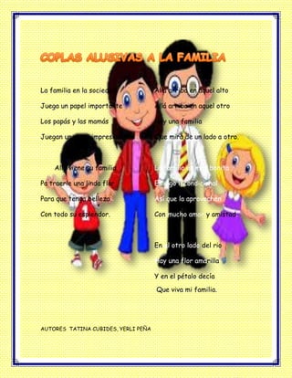 La familia en la sociedad
Juega un papel importante
Los papás y las mamás
Juegan un papel impresionante
Allá viene su familia
Pa traerle una linda flor
Para que tenga belleza
Con todo su esplendor.
Allá arriba en aquel alto
Allá arriba en aquel otro
Hay una familia
Que mira de un lado a otro.
La familia es muy bonita
Es algo incondicional
Así que la aprovechen
Con mucho amor y amistad.
En el otro lado del rio
Hay una flor amarilla
Y en el pétalo decía
Que viva mi familia.
AUTORES TATINA CUBIDES, YERLI PEÑA
 