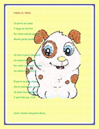 POEMA EL PERRO
Un perro se canso
Y luego se divirtió
Por tanta comida que comió
Mucho gordo quedo
Al rato el perro despertó
Su madre lo castigo
Por estar comiendo mucho
Su madre lo consintió.
El perro se puso alegre
Con la comida que comió
Se puso muy contento
Y qué lindo que vivió.
Autor: Daniel Alejandro Reina
 