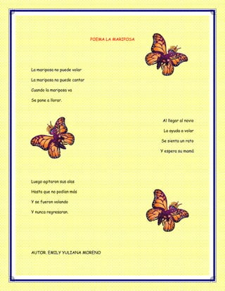 POEMA LA MARIPOSA
La mariposa no puede volar
La mariposa no puede cantar
Cuando la mariposa va
Se pone a llorar.
Al llegar al novio
La ayuda a volar
Se sienta un rato
Y espera su mamá
Luego agitaron sus alas
Hasta que no podían más
Y se fueron volando
Y nunca regresaran.
AUTOR. EMILY YULIANA MORENO
 