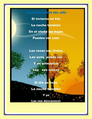 LAS ESTACIONES DEL AÑO
El invierno es frio
La noche también
En el otoño las hojas
Puedes ver caer
Las rosas son lindas
Las aves puedo ver
Y en primavera
Las veo crecer
El día es lindo
La noche también
Y yo
Las veo desvanecer
 
