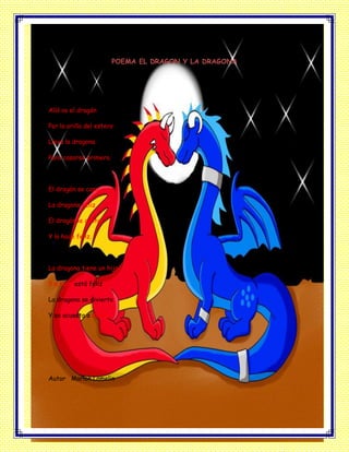 POEMA EL DRAGON Y LA DRAGONA
Allá va el dragón
Por la orilla del estero
Lleva la dragona
Para casarse primero.
El dragón se casa
La dragona feliz
El dragón le canta
Y la hace feliz.
La dragona tiene un hijo
Y a hora está feliz
La dragona se divierte
Y se acuesta a dormir.
Autor Marlon Lomelin
 