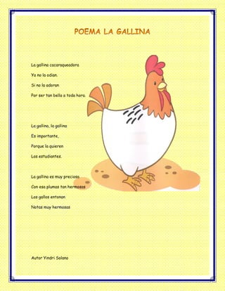 La gallina cacaraqueadora
Ya no la odian.
Si no la adoran
Por ser tan bella a toda hora.
La gallina, la gallina
Es importante,
Porque la quieren
Los estudiantes.
La gallina es muy preciosa
Con esa plumas tan hermosas
Los gallos entonan
Notas muy hermosas
Autor Yindri Solano
 