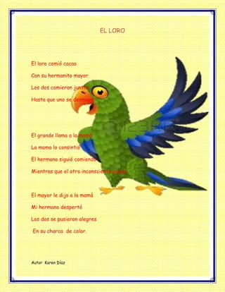 EL LORO
El loro comió cacao
Con su hermanito mayor
Los dos comieron juntos
Hasta que uno se desmayo
El grande llama a la mamá
La mama lo consintió
El hermano siguió comiendo
Mientras que el otro inconsciente quedo.
El mayor le dijo a la mamá
Mi hermano despertó
Los dos se pusieron alegres
En su charca de color.
Autor Karen Díaz
 