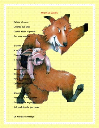 MI DIA DE SUERTE
Estaba el zorro
Limando sus uñas
Cuando tocan la puerta
Con unas pezuñas.
El zorro lo cogió
Y se lo iba a comer
El cerdito se escapo
Y no se lo pudo comer.
Muy tempranito
El zorro baña al cerdito
Para su banquete
Que quede exquisito.
El cerdo lo engaño
Porque se lo iba a comer
Porque no me engordas
Así tendrás más que comer.
De masaje en masaje
 