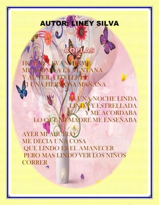 AUTOR: LINEY SILVA
HOY AL LEVANTARME
ME ASOME A LA VENTANA
Y AL VER A LO LEJOS
VI UNA HERMOSA MAÑANA
ES UNA NOCHE LINDA
LINDA Y ESTRELLADA
Y ME ACORDABA
LO QUE MI MADRE ME ENSEÑABA
AYER MI ABUELO
ME DECIA UNA COSA
QUE LINDO ES EL AMANECER
PERO MAS LINDO VER LOS NIÑOS
CORRER
 