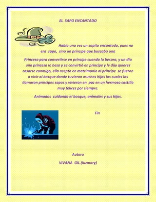 EL SAPO ENCANTADO
Había una vez un sapito encantado, pues no
era sapo, sino un príncipe que buscaba una
Princesa para convertirse en príncipe cuando la besara, y un día
una princesa lo beso y se convirtió en príncipe y le dijo quieres
casarse conmigo, ella acepto en matrimonio al príncipe se fueron
a vivir al bosque donde tuvieron muchos hijos los cuales los
llamaron príncipes sapos y vivieron en paz en un hermoso castillo
muy felices por siempre.
Animados cuidando el bosque, animales y sus hijos.
Fin
Autora
VIVANA GIL.(luzmary)
 
