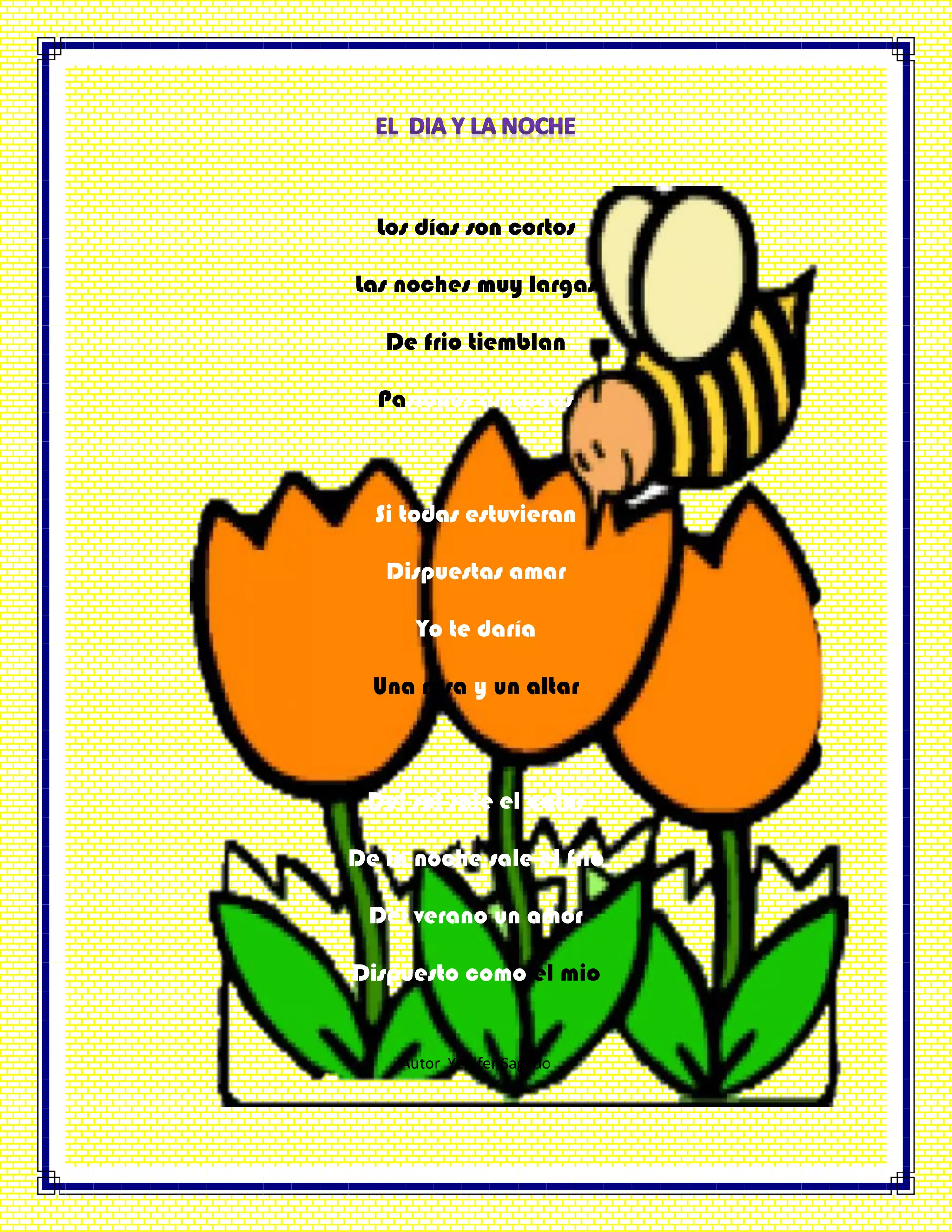 Los días son cortos
Las noches muy largas
De frio tiemblan
Pasiones amargas
Si todas estuvieran
Dispuestas amar
Yo te daría
Una rosa y un altar
Del sol sale el calor
De la noche sale el frio
Del verano un amor
Dispuesto como el mio
Autor Yenifer Sagado
 