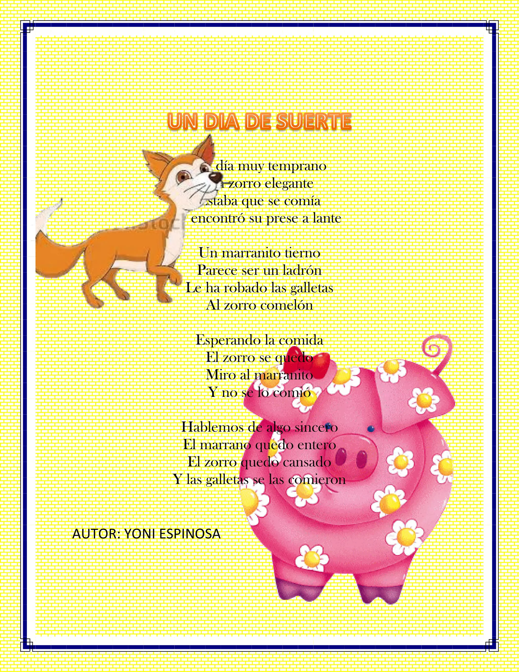 Un día muy temprano
Un zorro elegante
Estaba que se comía
Y encontró su prese a lante
Un marranito tierno
Parece ser un ladrón
Le ha robado las galletas
Al zorro comelón
Esperando la comida
El zorro se quedo
Miro al marranito
Y no se lo comió
Hablemos de algo sincero
El marrano quedo entero
El zorro quedo cansado
Y las galletas se las comieron
AUTOR: YONI ESPINOSA
 