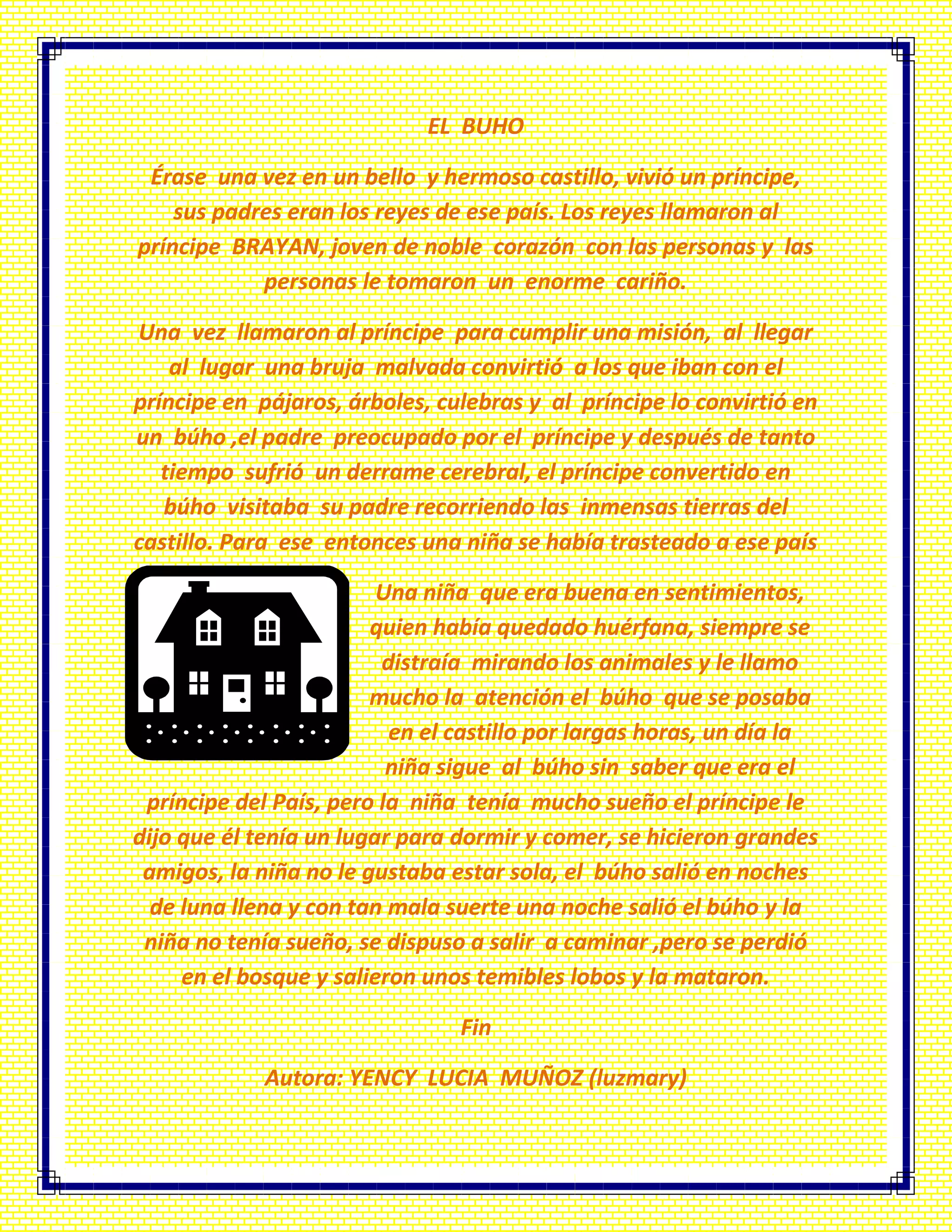 EL BUHO
Érase una vez en un bello y hermoso castillo, vivió un príncipe,
sus padres eran los reyes de ese país. Los reyes llamaron al
príncipe BRAYAN, joven de noble corazón con las personas y las
personas le tomaron un enorme cariño.
Una vez llamaron al príncipe para cumplir una misión, al llegar
al lugar una bruja malvada convirtió a los que iban con el
príncipe en pájaros, árboles, culebras y al príncipe lo convirtió en
un búho ,el padre preocupado por el príncipe y después de tanto
tiempo sufrió un derrame cerebral, el príncipe convertido en
búho visitaba su padre recorriendo las inmensas tierras del
castillo. Para ese entonces una niña se había trasteado a ese país
Una niña que era buena en sentimientos,
quien había quedado huérfana, siempre se
distraía mirando los animales y le llamo
mucho la atención el búho que se posaba
en el castillo por largas horas, un día la
niña sigue al búho sin saber que era el
príncipe del País, pero la niña tenía mucho sueño el príncipe le
dijo que él tenía un lugar para dormir y comer, se hicieron grandes
amigos, la niña no le gustaba estar sola, el búho salió en noches
de luna llena y con tan mala suerte una noche salió el búho y la
niña no tenía sueño, se dispuso a salir a caminar ,pero se perdió
en el bosque y salieron unos temibles lobos y la mataron.
Fin
Autora: YENCY LUCIA MUÑOZ (luzmary)
 