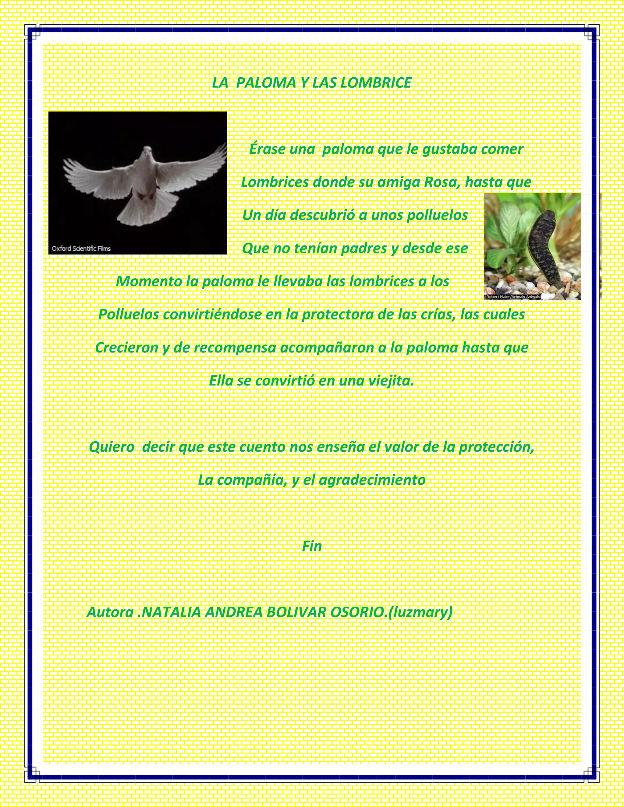 LA PALOMA Y LAS LOMBRICE
Érase una paloma que le gustaba comer
Lombrices donde su amiga Rosa, hasta que
Un día descubrió a unos polluelos
Que no tenían padres y desde ese
Momento la paloma le llevaba las lombrices a los
Polluelos convirtiéndose en la protectora de las crías, las cuales
Crecieron y de recompensa acompañaron a la paloma hasta que
Ella se convirtió en una viejita.
Quiero decir que este cuento nos enseña el valor de la protección,
La compañía, y el agradecimiento
Fin
Autora .NATALIA ANDREA BOLIVAR OSORIO.(luzmary)
 