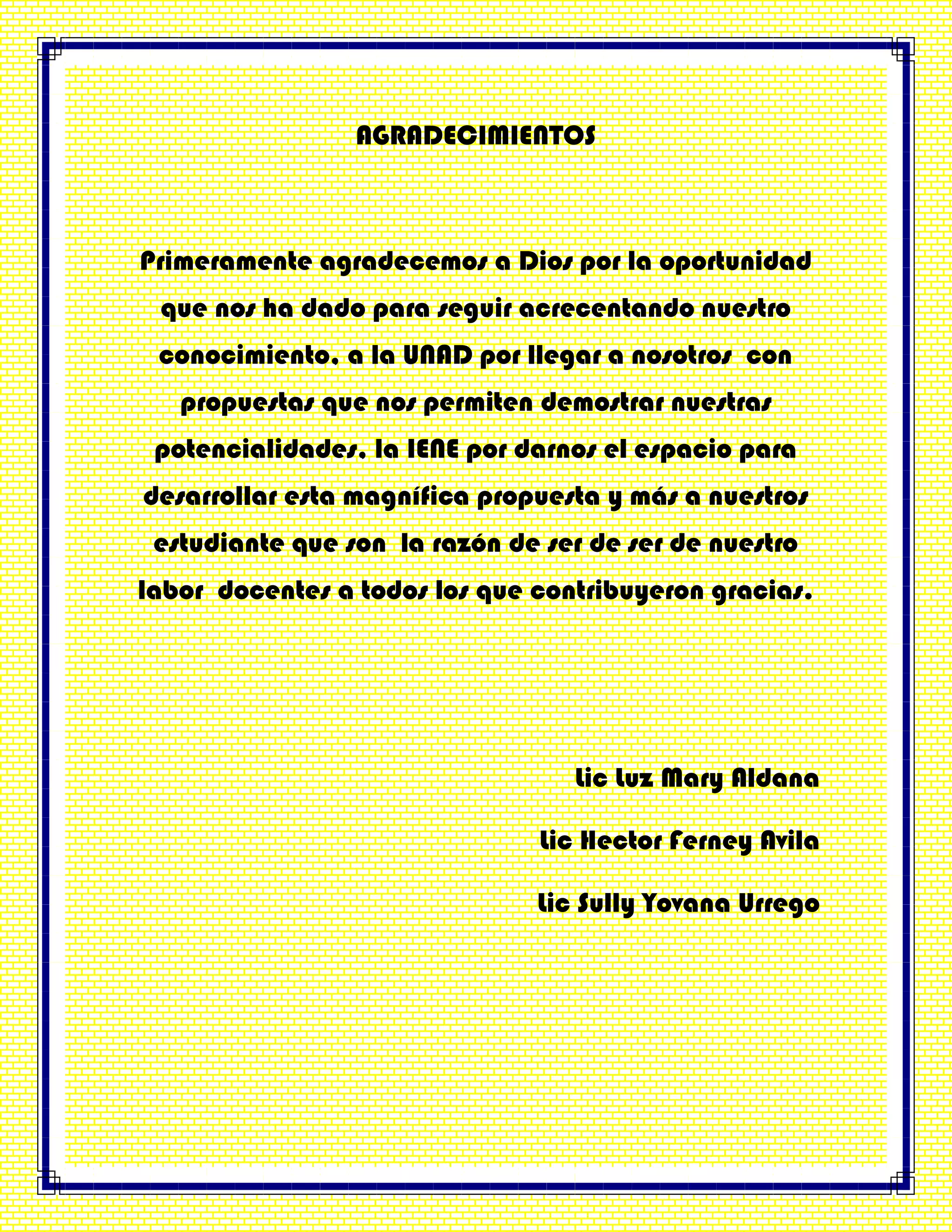 AGRADECIMIENTOS
Primeramente agradecemos a Dios por la oportunidad
que nos ha dado para seguir acrecentando nuestro
conocimiento, a la UNAD por llegar a nosotros con
propuestas que nos permiten demostrar nuestras
potencialidades, la IENE por darnos el espacio para
desarrollar esta magnífica propuesta y más a nuestros
estudiante que son la razón de ser de ser de nuestro
labor docentes a todos los que contribuyeron gracias.
Lic Luz Mary Aldana
Lic Hector Ferney Avila
Lic Sully Yovana Urrego
 