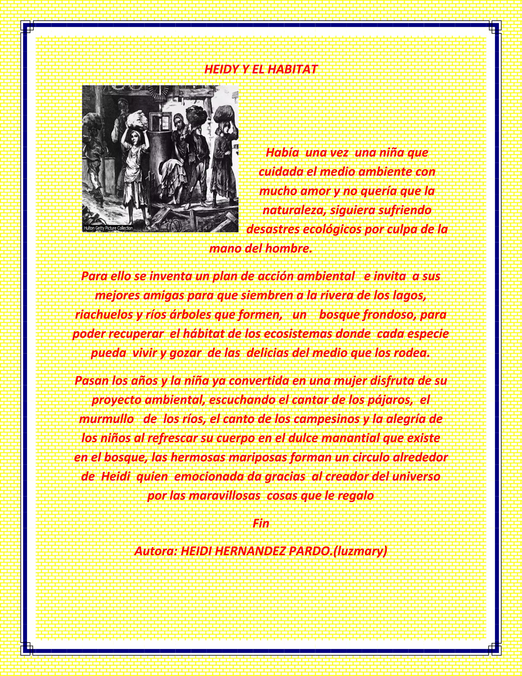 HEIDY Y EL HABITAT
Había una vez una niña que
cuidada el medio ambiente con
mucho amor y no quería que la
naturaleza, siguiera sufriendo
desastres ecológicos por culpa de la
mano del hombre.
Para ello se inventa un plan de acción ambiental e invita a sus
mejores amigas para que siembren a la rivera de los lagos,
riachuelos y ríos árboles que formen, un bosque frondoso, para
poder recuperar el hábitat de los ecosistemas donde cada especie
pueda vivir y gozar de las delicias del medio que los rodea.
Pasan los años y la niña ya convertida en una mujer disfruta de su
proyecto ambiental, escuchando el cantar de los pájaros, el
murmullo de los ríos, el canto de los campesinos y la alegría de
los niños al refrescar su cuerpo en el dulce manantial que existe
en el bosque, las hermosas mariposas forman un circulo alrededor
de Heidi quien emocionada da gracias al creador del universo
por las maravillosas cosas que le regalo
Fin
Autora: HEIDI HERNANDEZ PARDO.(luzmary)
 