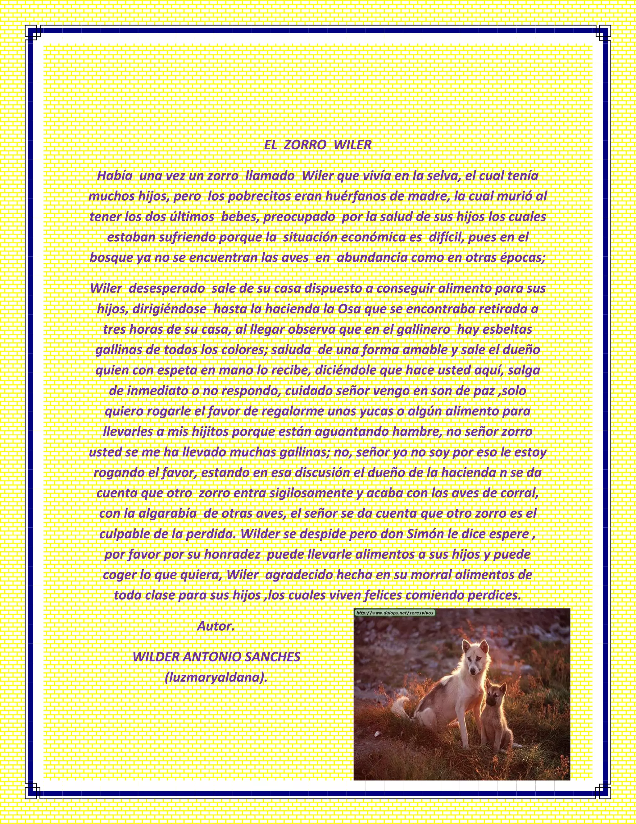 EL ZORRO WILER
Había una vez un zorro llamado Wiler que vivía en la selva, el cual tenía
muchos hijos, pero los pobrecitos eran huérfanos de madre, la cual murió al
tener los dos últimos bebes, preocupado por la salud de sus hijos los cuales
estaban sufriendo porque la situación económica es difícil, pues en el
bosque ya no se encuentran las aves en abundancia como en otras épocas;
Wiler desesperado sale de su casa dispuesto a conseguir alimento para sus
hijos, dirigiéndose hasta la hacienda la Osa que se encontraba retirada a
tres horas de su casa, al llegar observa que en el gallinero hay esbeltas
gallinas de todos los colores; saluda de una forma amable y sale el dueño
quien con espeta en mano lo recibe, diciéndole que hace usted aquí, salga
de inmediato o no respondo, cuidado señor vengo en son de paz ,solo
quiero rogarle el favor de regalarme unas yucas o algún alimento para
llevarles a mis hijitos porque están aguantando hambre, no señor zorro
usted se me ha llevado muchas gallinas; no, señor yo no soy por eso le estoy
rogando el favor, estando en esa discusión el dueño de la hacienda n se da
cuenta que otro zorro entra sigilosamente y acaba con las aves de corral,
con la algarabía de otras aves, el señor se da cuenta que otro zorro es el
culpable de la perdida. Wilder se despide pero don Simón le dice espere ,
por favor por su honradez puede llevarle alimentos a sus hijos y puede
coger lo que quiera, Wiler agradecido hecha en su morral alimentos de
toda clase para sus hijos ,los cuales viven felices comiendo perdices.
Autor.
WILDER ANTONIO SANCHES
(luzmaryaldana).
 