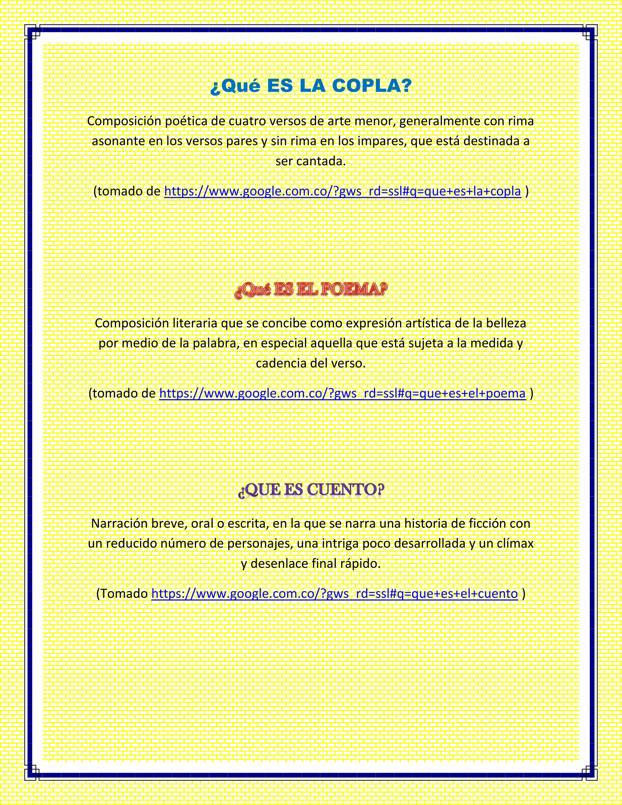 ¿Qué ES LA COPLA?
Composición poética de cuatro versos de arte menor, generalmente con rima
asonante en los versos pares y sin rima en los impares, que está destinada a
ser cantada.
(tomado de https://www.google.com.co/?gws_rd=ssl#q=que+es+la+copla )
Composición literaria que se concibe como expresión artística de la belleza
por medio de la palabra, en especial aquella que está sujeta a la medida y
cadencia del verso.
(tomado de https://www.google.com.co/?gws_rd=ssl#q=que+es+el+poema )
Narración breve, oral o escrita, en la que se narra una historia de ficción con
un reducido número de personajes, una intriga poco desarrollada y un clímax
y desenlace final rápido.
(Tomado https://www.google.com.co/?gws_rd=ssl#q=que+es+el+cuento )
 
