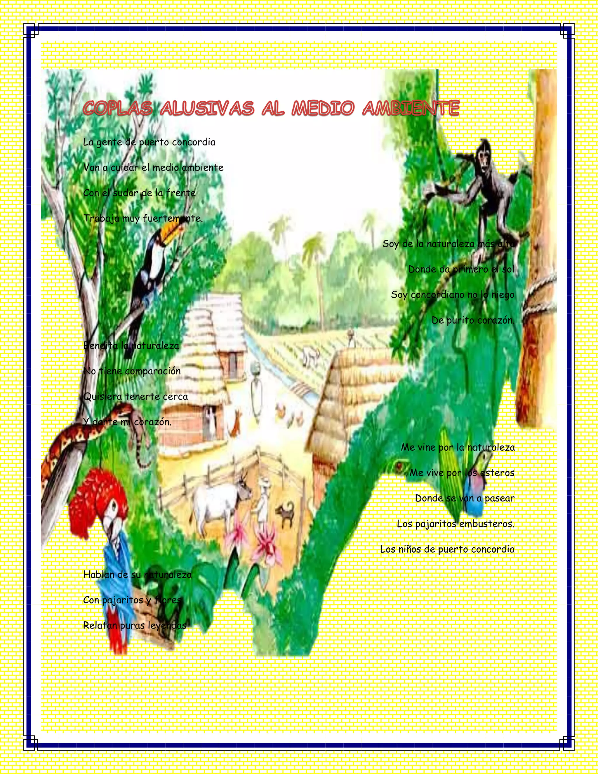 La gente de puerto concordia
Van a cuidar el medio ambiente
Con el sudor de la frente
Trabaja muy fuertemente.
Soy de la naturaleza más alta
Donde da primero el sol
Soy concordiano no lo niego
De purito corazón.
Bendita la naturaleza
No tiene comparación
Quisiera tenerte cerca
Y darte mi corazón.
Me vine por la naturaleza
Me vive por los esteros
Donde se van a pasear
Los pajaritos embusteros.
Los niños de puerto concordia
Hablan de su naturaleza
Con pajaritos y flores
Relatan puras leyendas
 