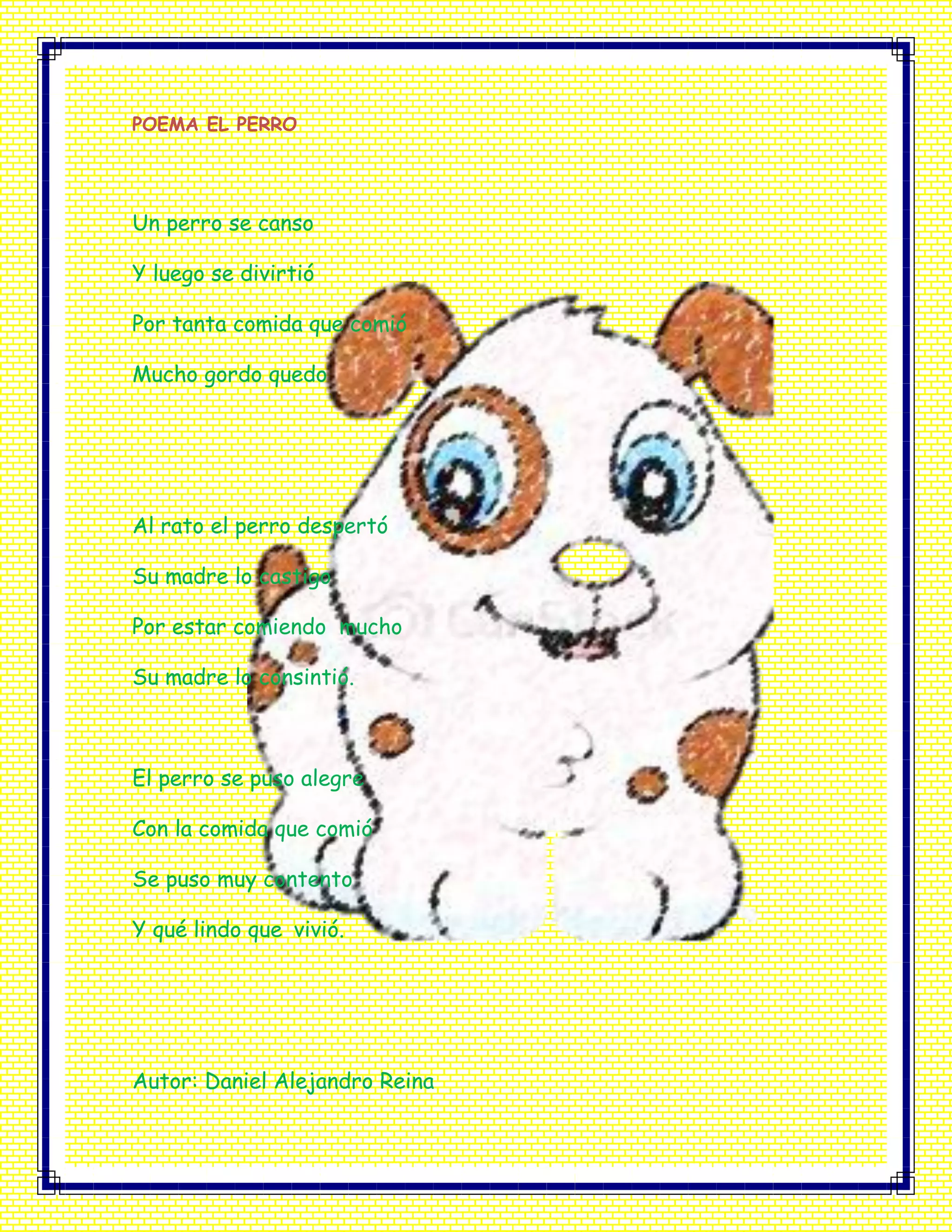 POEMA EL PERRO
Un perro se canso
Y luego se divirtió
Por tanta comida que comió
Mucho gordo quedo
Al rato el perro despertó
Su madre lo castigo
Por estar comiendo mucho
Su madre lo consintió.
El perro se puso alegre
Con la comida que comió
Se puso muy contento
Y qué lindo que vivió.
Autor: Daniel Alejandro Reina
 
