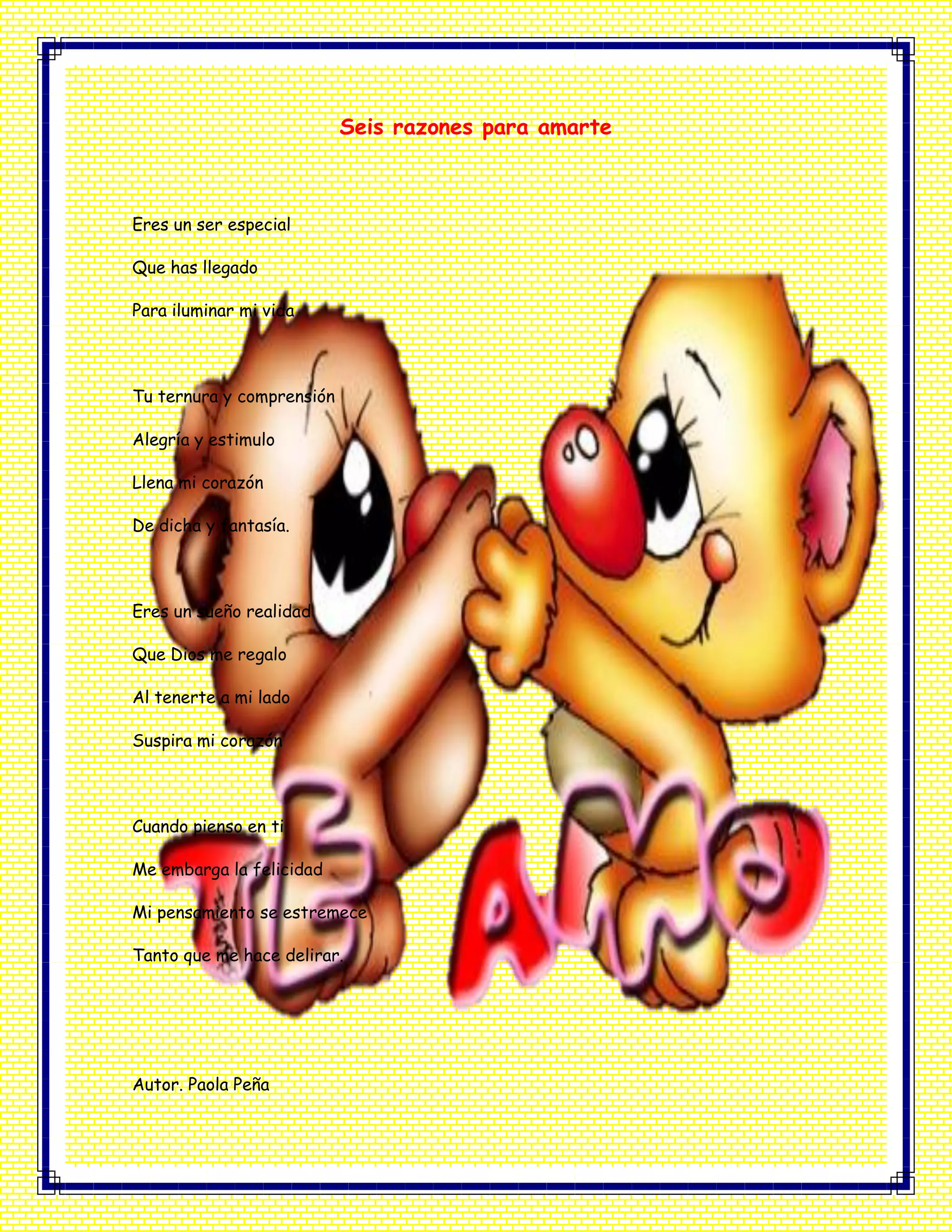 Seis razones para amarte
Eres un ser especial
Que has llegado
Para iluminar mi vida
Tu ternura y comprensión
Alegría y estimulo
Llena mi corazón
De dicha y fantasía.
Eres un sueño realidad
Que Dios me regalo
Al tenerte a mi lado
Suspira mi corazón
Cuando pienso en ti
Me embarga la felicidad
Mi pensamiento se estremece
Tanto que me hace delirar.
Autor. Paola Peña
 