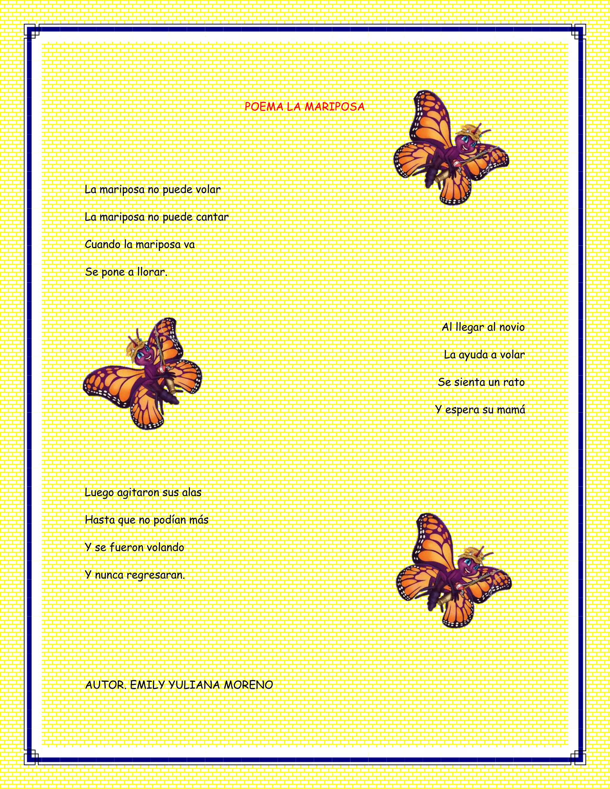 POEMA LA MARIPOSA
La mariposa no puede volar
La mariposa no puede cantar
Cuando la mariposa va
Se pone a llorar.
Al llegar al novio
La ayuda a volar
Se sienta un rato
Y espera su mamá
Luego agitaron sus alas
Hasta que no podían más
Y se fueron volando
Y nunca regresaran.
AUTOR. EMILY YULIANA MORENO
 