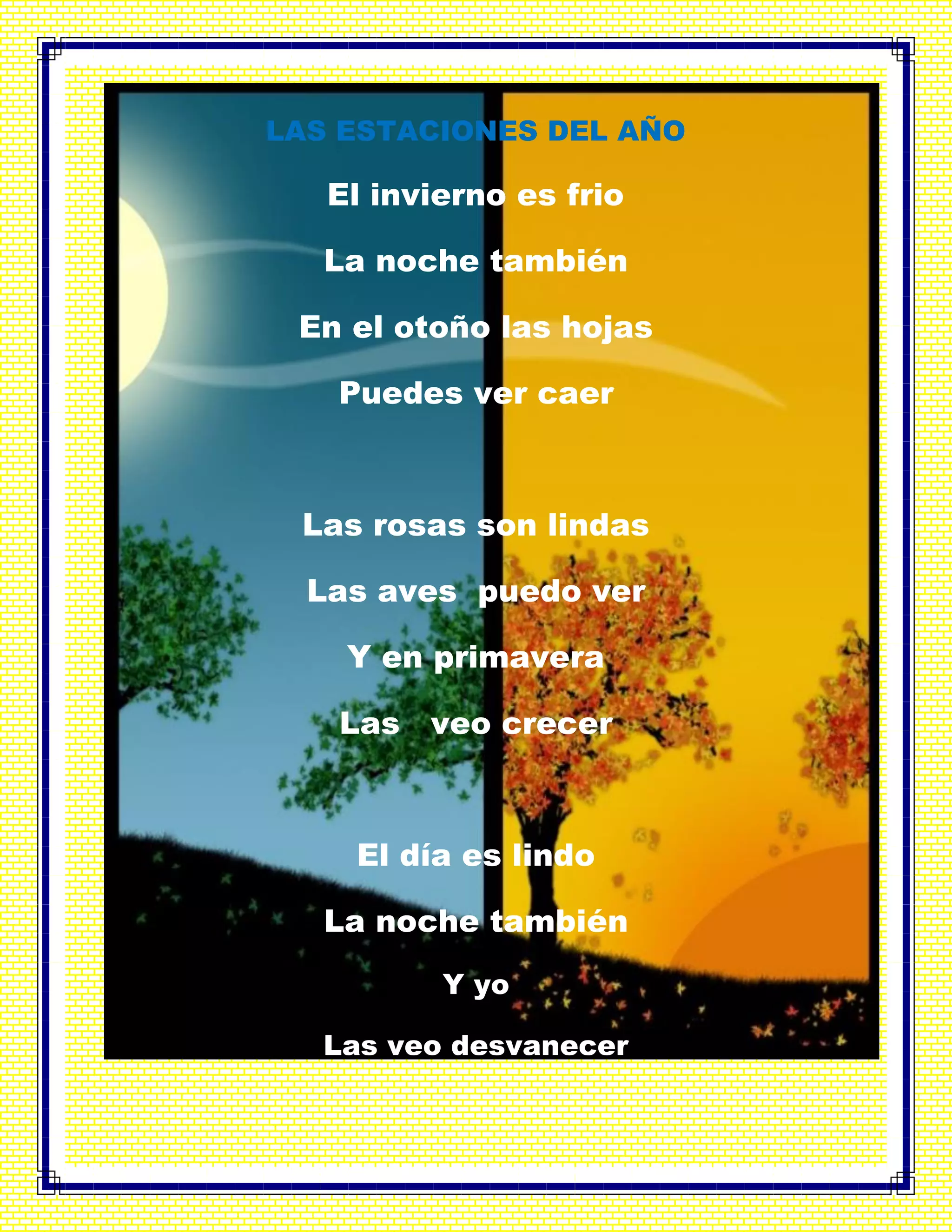 LAS ESTACIONES DEL AÑO
El invierno es frio
La noche también
En el otoño las hojas
Puedes ver caer
Las rosas son lindas
Las aves puedo ver
Y en primavera
Las veo crecer
El día es lindo
La noche también
Y yo
Las veo desvanecer
 