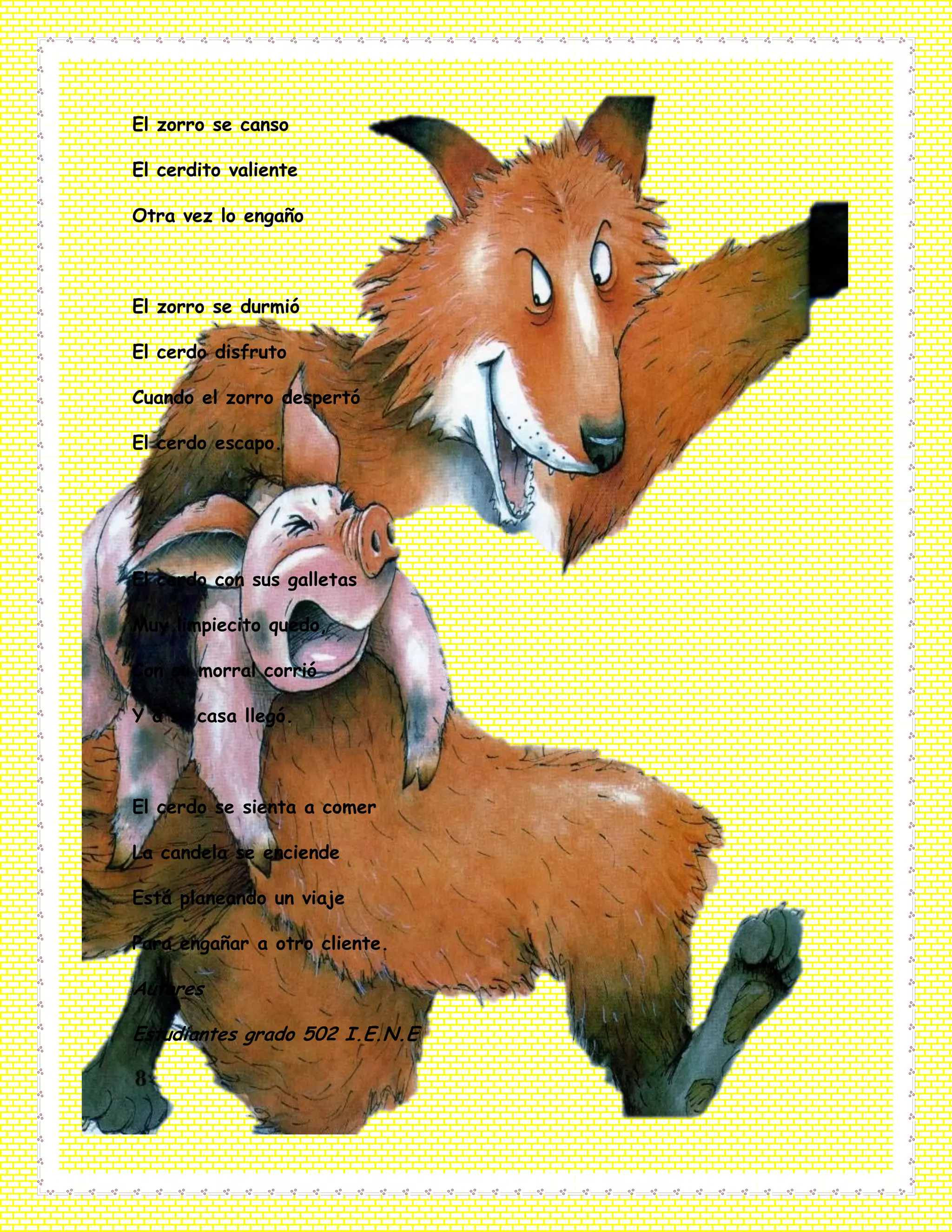 El zorro se canso
El cerdito valiente
Otra vez lo engaño
El zorro se durmió
El cerdo disfruto
Cuando el zorro despertó
El cerdo escapo.
El cerdo con sus galletas
Muy limpiecito quedo,
Con su morral corrió
Y a su casa llegó.
El cerdo se sienta a comer
La candela se enciende
Está planeando un viaje
Para engañar a otro cliente.
Autores
Estudiantes grado 502 I.E.N.E
 