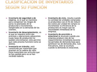  Inventario de seguridad o de
reserva, es el que se mantiene
para compensar los riesgos de
paros no planeados de la
producción o incrementos
inesperados en la demanda de los
clientes.
 Inventario de desacoplamiento, es
el que se requiere entre dos
procesos u operaciones adyacentes
cuyas tasas de producción no
pueden sincronizarse; esto permite
que cada proceso funcione como se
planea.
 Inventario en tránsito, está
constituido por materiales que
avanzan en la cadena de valor.
Estos materiales son artículos que
se han pedido pero no se han
recibido todavía.
 Inventario de ciclo, resulta cuando
la cantidad de unidades compradas
(o producidas) con el fin de reducir
los costos por unidad de compra (o
incrementar la eficiencia de la
producción) es mayor que las
necesidades inmediatas de la
empresa.
 Inventario de previsión o
estacional se acumula cuando una
empresa produce más de los
requerimientos inmediatos durante
los periodos de demanda baja para
satisfacer las de demanda alta. Con
frecuencia, este se acumula
cuando la demanda es estacional.
 