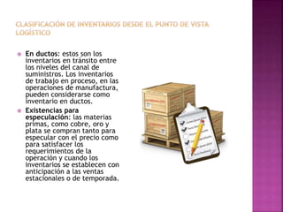  En ductos: estos son los
inventarios en tránsito entre
los niveles del canal de
suministros. Los inventarios
de trabajo en proceso, en las
operaciones de manufactura,
pueden considerarse como
inventario en ductos.
 Existencias para
especulación: las materias
primas, como cobre, oro y
plata se compran tanto para
especular con el precio como
para satisfacer los
requerimientos de la
operación y cuando los
inventarios se establecen con
anticipación a las ventas
estacionales o de temporada.
 
