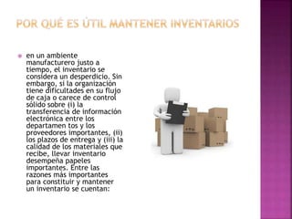  en un ambiente
manufacturero justo a
tiempo, el inventario se
considera un desperdicio. Sin
embargo, si la organización
tiene dificultades en su flujo
de caja o carece de control
sólido sobre (i) la
transferencia de información
electrónica entre los
departamen tos y los
proveedores importantes, (ii)
los plazos de entrega y (iii) la
calidad de los materiales que
recibe, llevar inventario
desempeña papeles
importantes. Entre las
razones más importantes
para constituir y mantener
un inventario se cuentan:
 